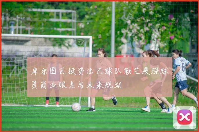 库尔图瓦投资法乙球队勒芒展现球员商业眼光与未来规划
