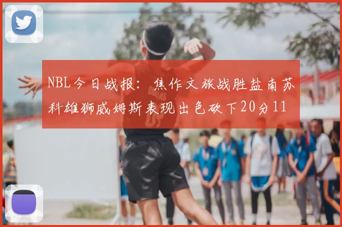 NBL今日战报：焦作文旅战胜盐南苏科雄狮威姆斯表现出色砍下20分11篮板