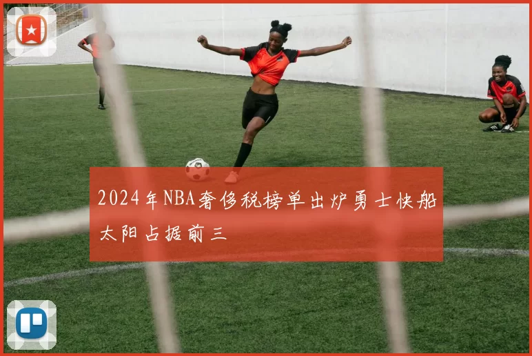 2024年NBA奢侈税榜单出炉勇士快船太阳占据前三