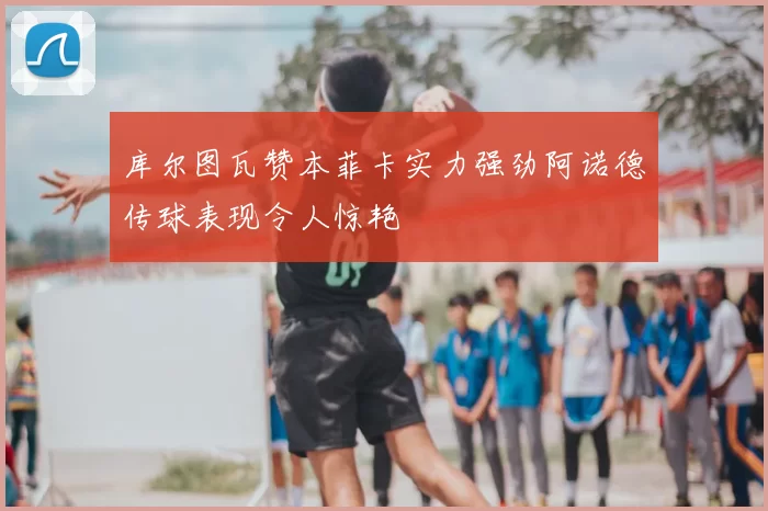 库尔图瓦赞本菲卡实力强劲阿诺德传球表现令人惊艳