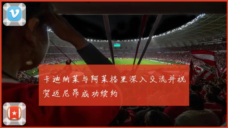 卡迪纳莱与阿莱格里深入交流并祝贺迈尼昂成功续约