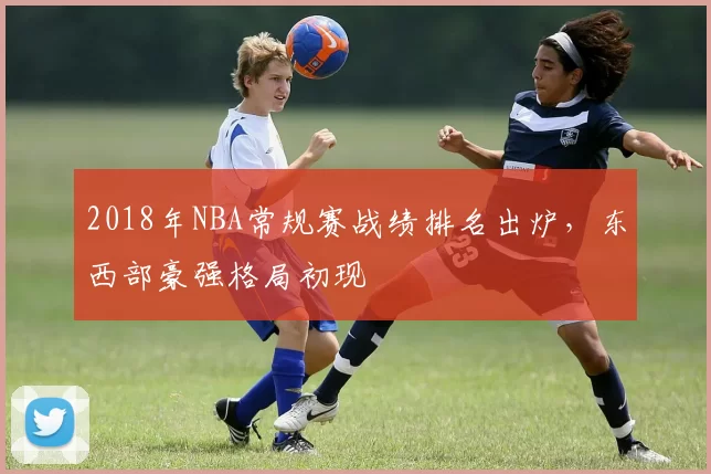 2018年NBA常规赛战绩排名出炉,东西部豪强格局初现