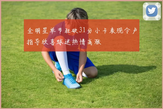 全明星单节狂砍31分小卡表现令卢指导欣喜球迷热情高涨
