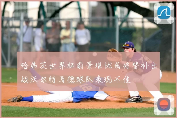 哈弗茨世界杯前景堪忧或将替补出战沃尔特马德球队表现不佳