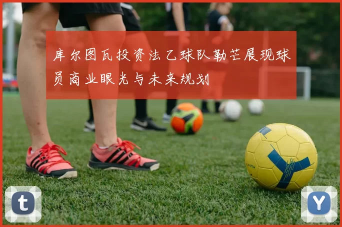库尔图瓦投资法乙球队勒芒展现球员商业眼光与未来规划