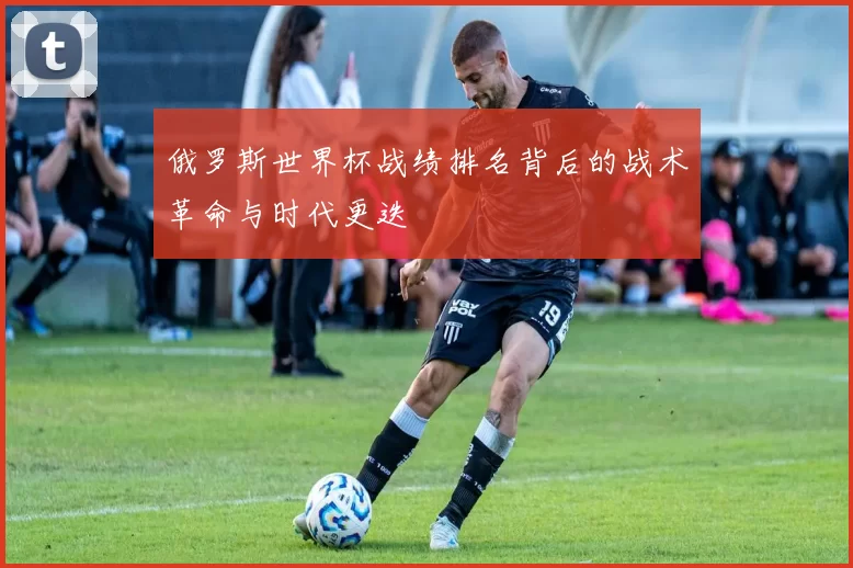 俄罗斯世界杯战绩排名背后的战术革命与时代更迭