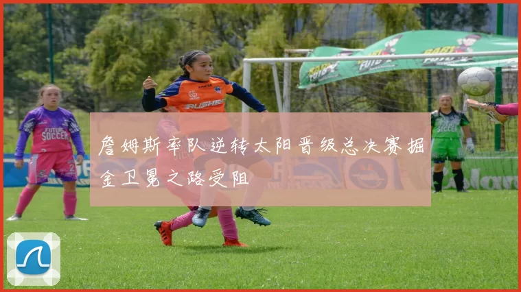 詹姆斯率队逆转太阳晋级总决赛掘金卫冕之路受阻