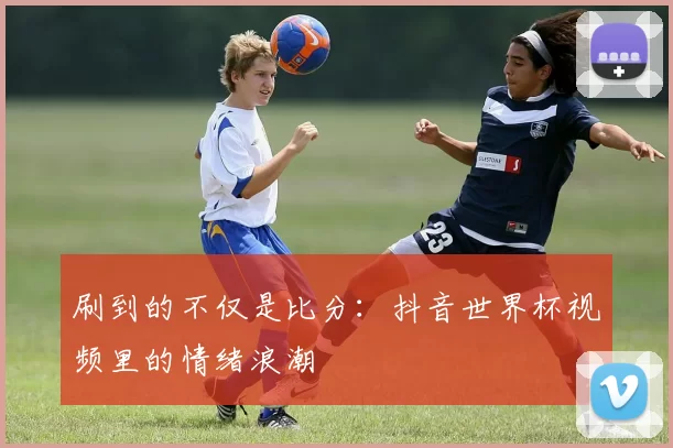 刷到的不仅是比分:抖音世界杯视频里的情绪浪潮