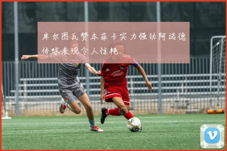 库尔图瓦赞本菲卡实力强劲阿诺德传球表现令人惊艳