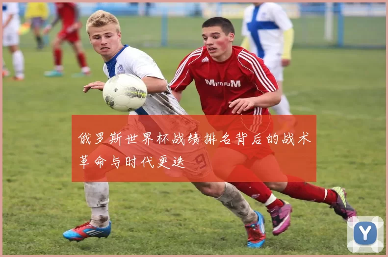 俄罗斯世界杯战绩排名背后的战术革命与时代更迭