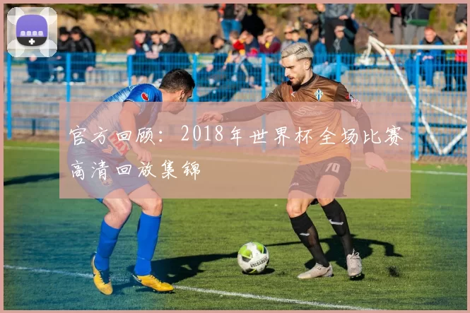 官方回顾:2018年世界杯全场比赛高清回放集锦