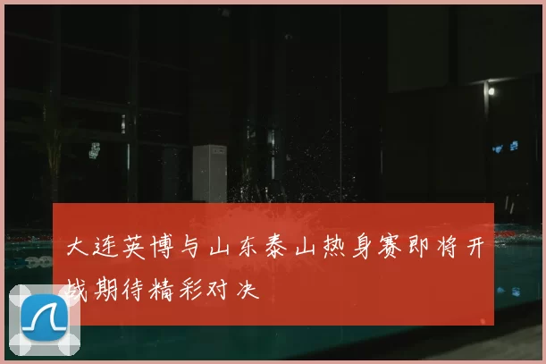 大连英博与山东泰山热身赛即将开战期待精彩对决