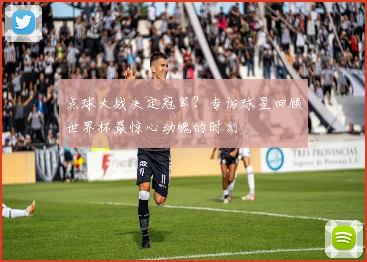 点球大战决定冠军?专访球星回顾世界杯最惊心动魄的时刻