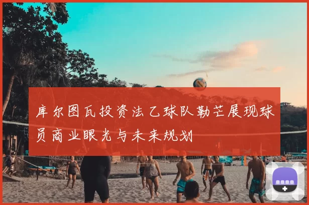 库尔图瓦投资法乙球队勒芒展现球员商业眼光与未来规划