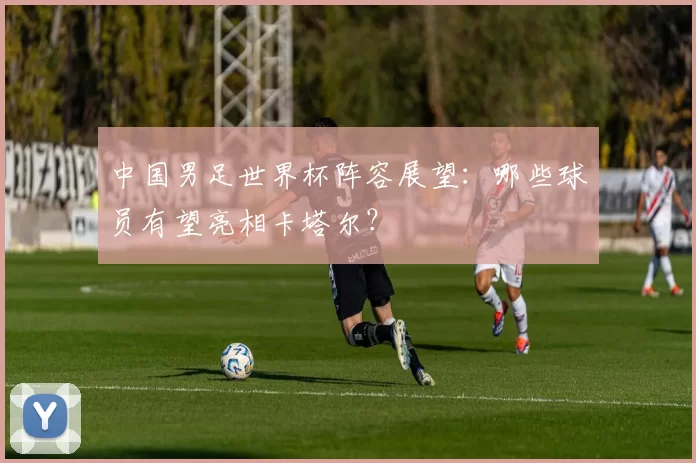 中国男足世界杯阵容展望:哪些球员有望亮相卡塔尔?