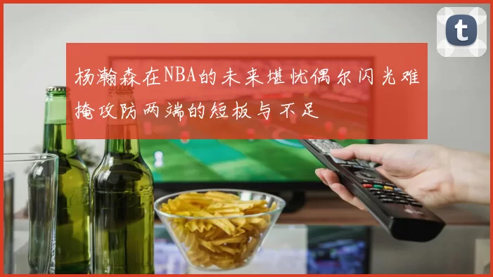 杨瀚森在NBA的未来堪忧偶尔闪光难掩攻防两端的短板与不足