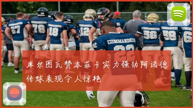 库尔图瓦赞本菲卡实力强劲阿诺德传球表现令人惊艳