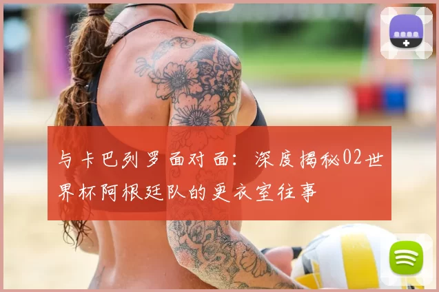 与卡巴列罗面对面:深度揭秘02世界杯阿根廷队的更衣室往事