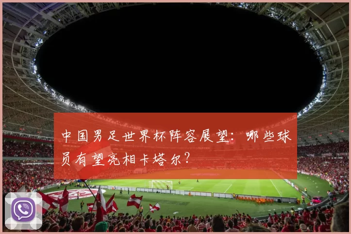 中国男足世界杯阵容展望：哪些球员有望亮相卡塔尔？