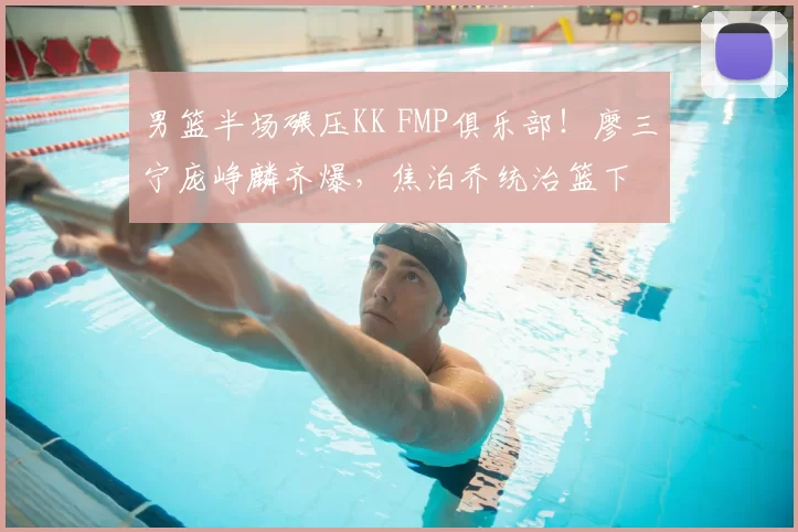 男篮半场碾压KK FMP俱乐部!廖三宁庞峥麟齐爆,焦泊乔统治篮下