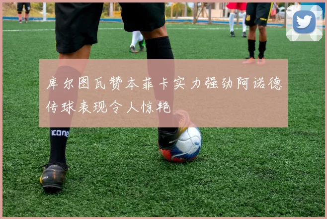 库尔图瓦赞本菲卡实力强劲阿诺德传球表现令人惊艳