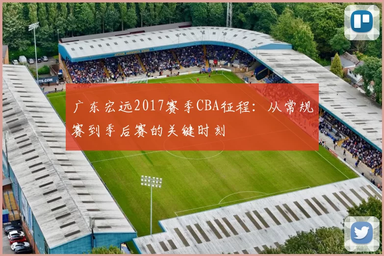 广东宏远2017赛季CBA征程：从常规赛到季后赛的关键时刻