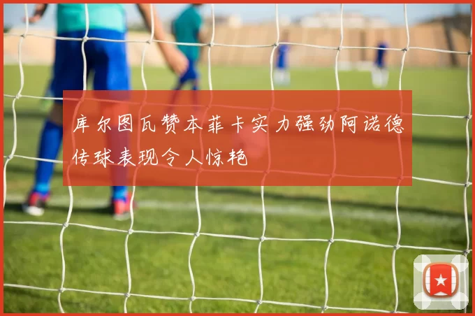 库尔图瓦赞本菲卡实力强劲阿诺德传球表现令人惊艳