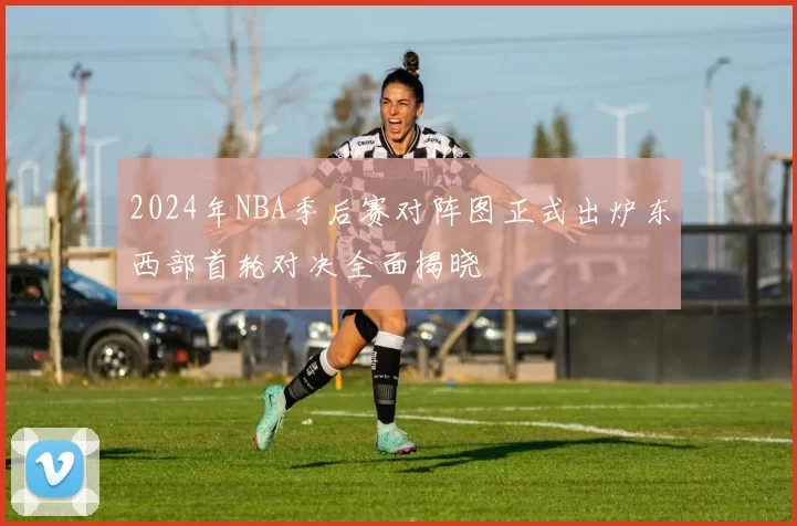 2024年NBA季后赛对阵图正式出炉东西部首轮对决全面揭晓