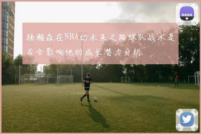 杨瀚森在NBA的未来之路球队战术是否会影响他的成长潜力分析