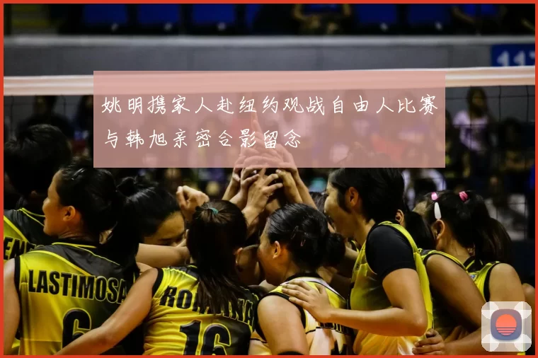姚明携家人赴纽约观战自由人比赛与韩旭亲密合影留念