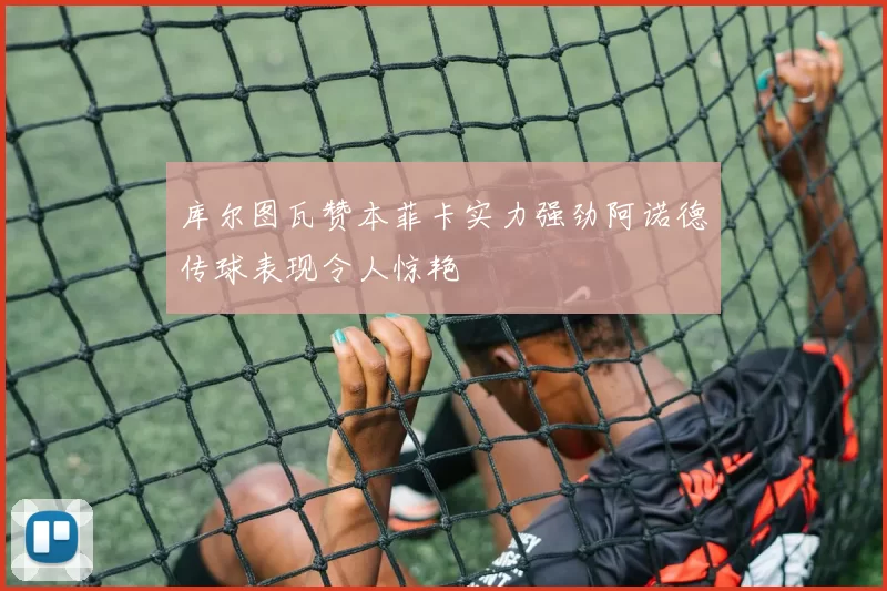 库尔图瓦赞本菲卡实力强劲阿诺德传球表现令人惊艳