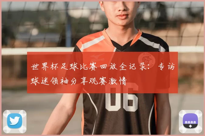 世界杯足球比赛回放全记录：专访球迷领袖分享观赛激情