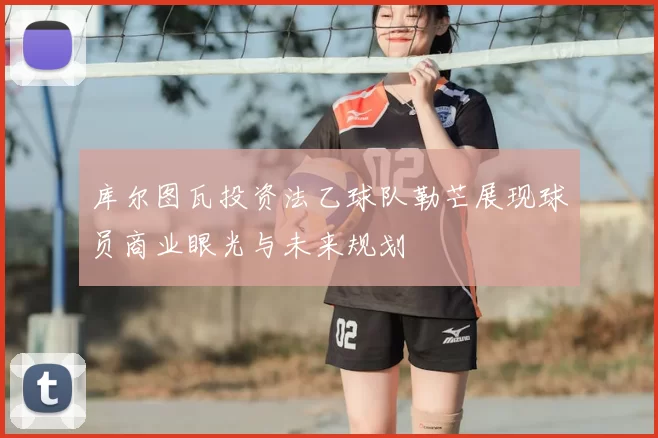 库尔图瓦投资法乙球队勒芒展现球员商业眼光与未来规划
