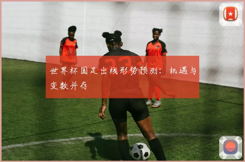 世界杯国足出线形势预测:机遇与变数并存