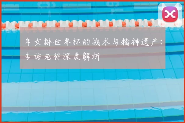 年女排世界杯的战术与精神遗产:专访老将深度解析