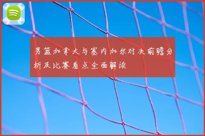 男篮加拿大与塞内加尔对决前瞻分析及比赛看点全面解读