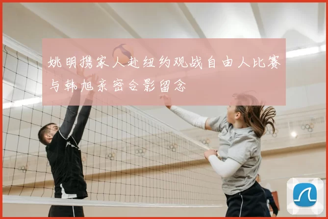 姚明携家人赴纽约观战自由人比赛与韩旭亲密合影留念