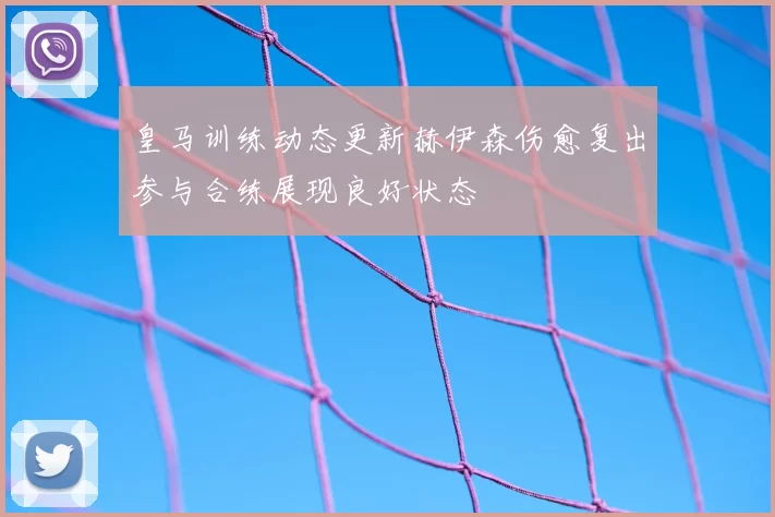 皇马训练动态更新赫伊森伤愈复出参与合练展现良好状态