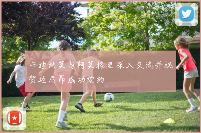 卡迪纳莱与阿莱格里深入交流并祝贺迈尼昂成功续约