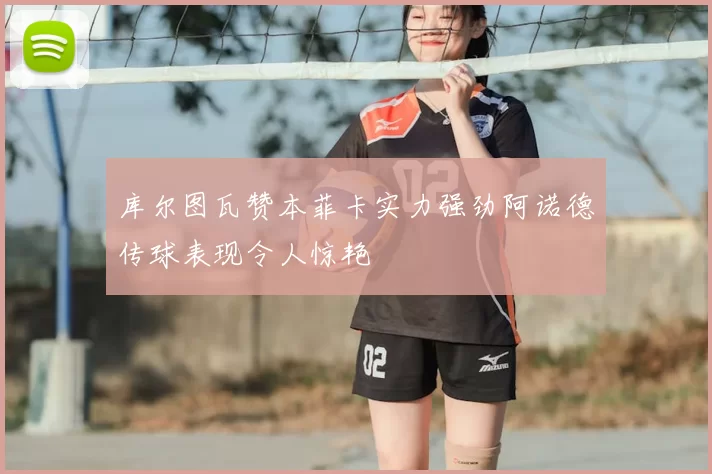 库尔图瓦赞本菲卡实力强劲阿诺德传球表现令人惊艳
