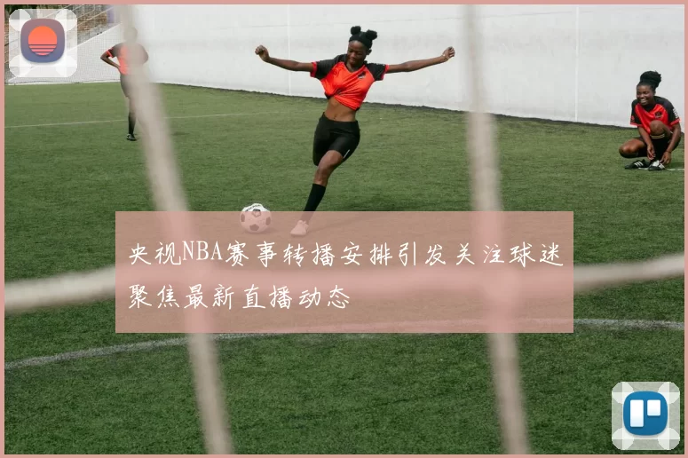 央视NBA赛事转播安排引发关注球迷聚焦最新直播动态