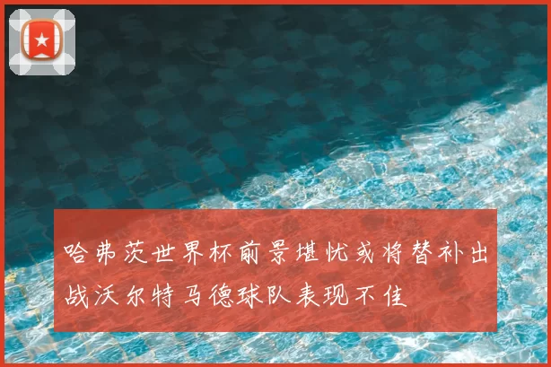 哈弗茨世界杯前景堪忧或将替补出战沃尔特马德球队表现不佳