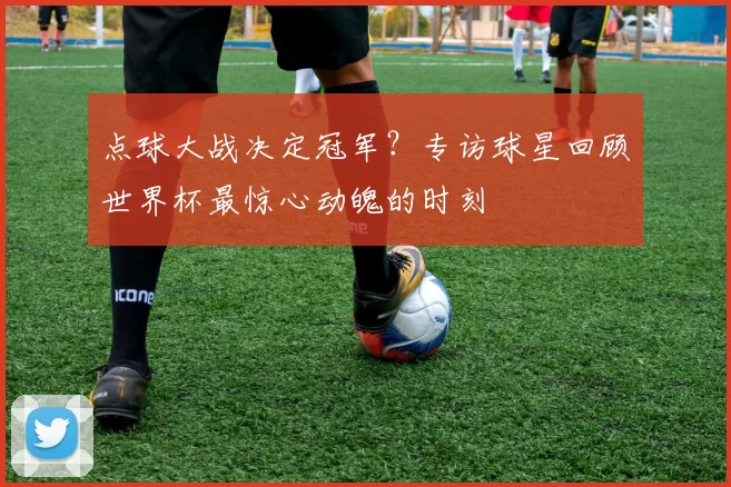 点球大战决定冠军?专访球星回顾世界杯最惊心动魄的时刻