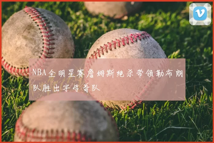 NBA全明星赛詹姆斯绝杀带领勒布朗队胜出字母哥队