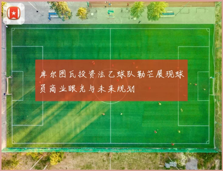 库尔图瓦投资法乙球队勒芒展现球员商业眼光与未来规划