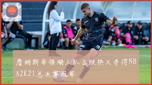 詹姆斯率领湖人队击败热火夺得NBA2K21总决赛冠军