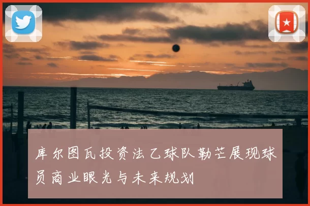 库尔图瓦投资法乙球队勒芒展现球员商业眼光与未来规划