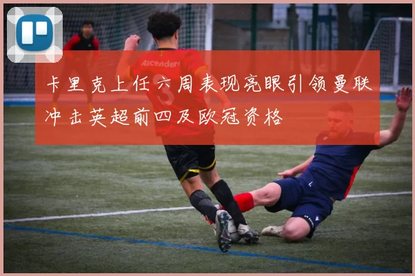 卡里克上任六周表现亮眼引领曼联冲击英超前四及欧冠资格