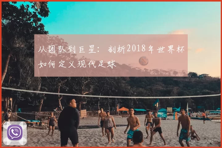 从团队到巨星：剖析2018年世界杯如何定义现代足球