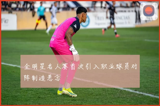 全明星名人赛首次引入职业球员对阵制造悬念